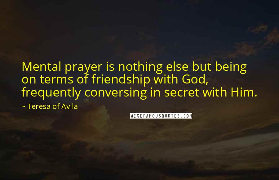 Teresa Of Avila Quotes: Mental prayer is nothing else but being on terms of friendship with God, frequently conversing in secret with Him.