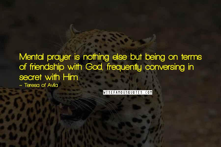Teresa Of Avila Quotes: Mental prayer is nothing else but being on terms of friendship with God, frequently conversing in secret with Him.
