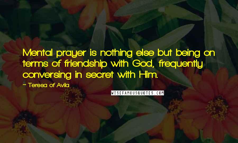 Teresa Of Avila Quotes: Mental prayer is nothing else but being on terms of friendship with God, frequently conversing in secret with Him.