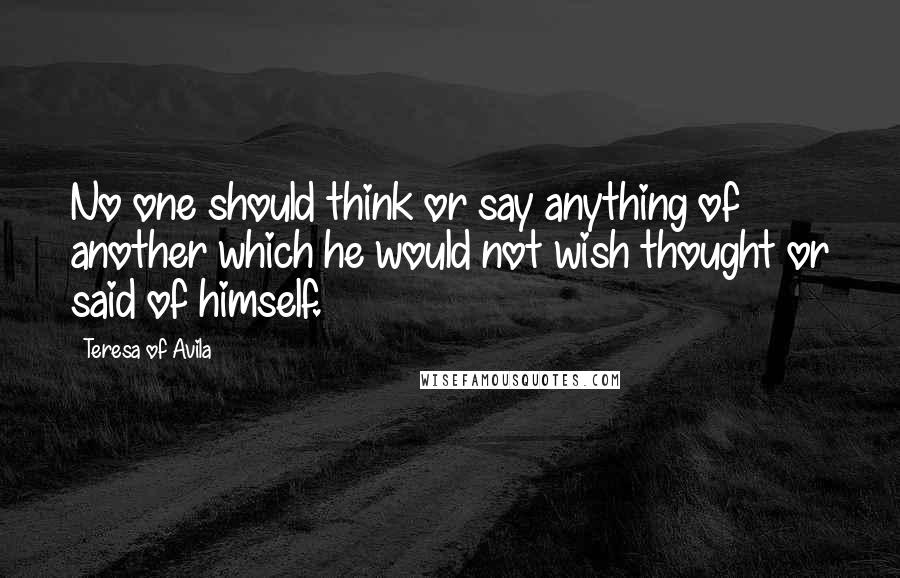 Teresa Of Avila Quotes: No one should think or say anything of another which he would not wish thought or said of himself.