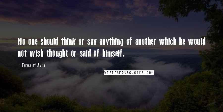 Teresa Of Avila Quotes: No one should think or say anything of another which he would not wish thought or said of himself.