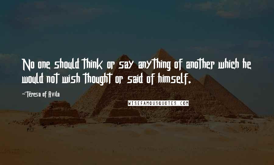 Teresa Of Avila Quotes: No one should think or say anything of another which he would not wish thought or said of himself.