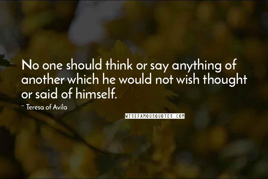 Teresa Of Avila Quotes: No one should think or say anything of another which he would not wish thought or said of himself.