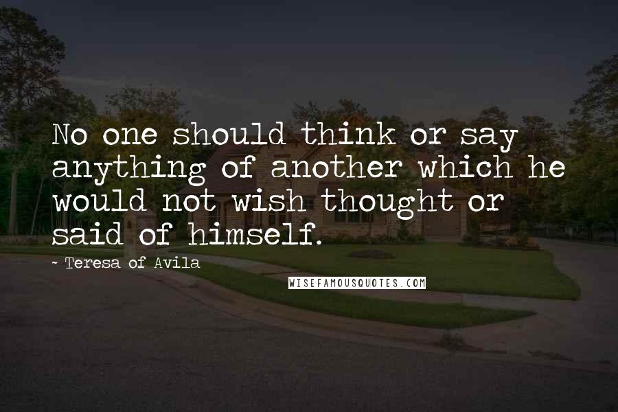 Teresa Of Avila Quotes: No one should think or say anything of another which he would not wish thought or said of himself.