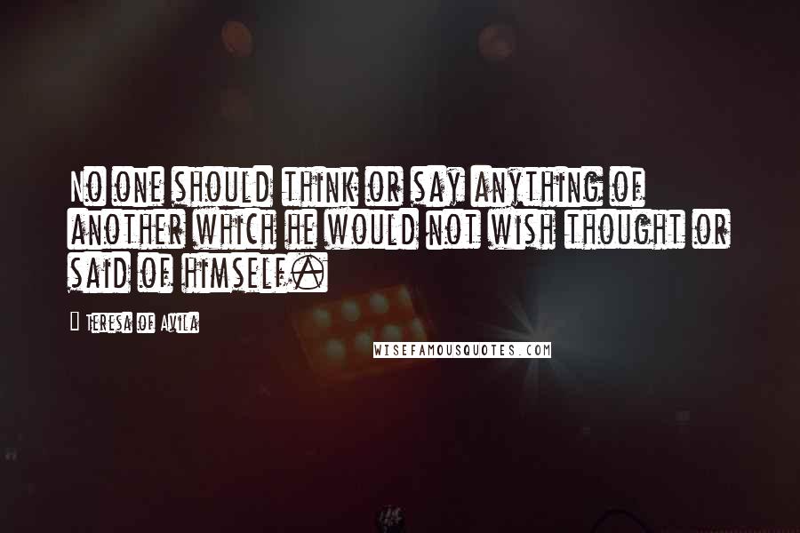 Teresa Of Avila Quotes: No one should think or say anything of another which he would not wish thought or said of himself.