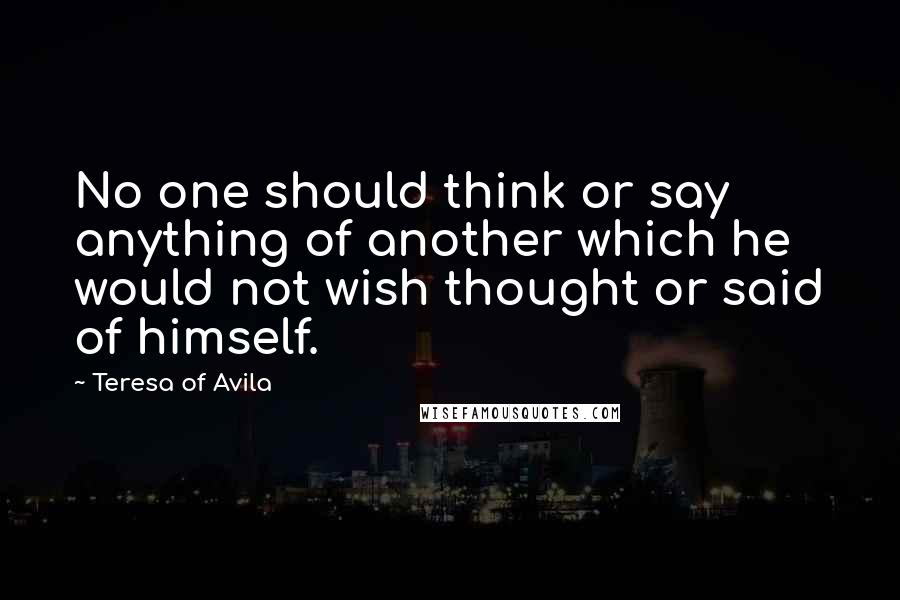 Teresa Of Avila Quotes: No one should think or say anything of another which he would not wish thought or said of himself.