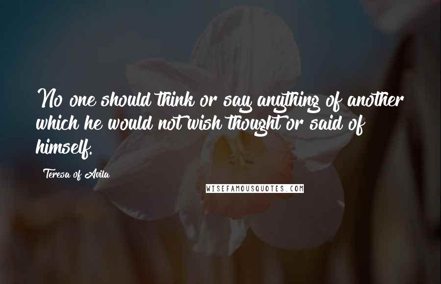 Teresa Of Avila Quotes: No one should think or say anything of another which he would not wish thought or said of himself.