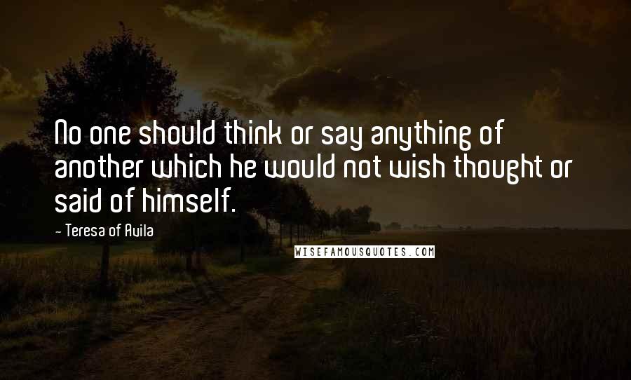 Teresa Of Avila Quotes: No one should think or say anything of another which he would not wish thought or said of himself.