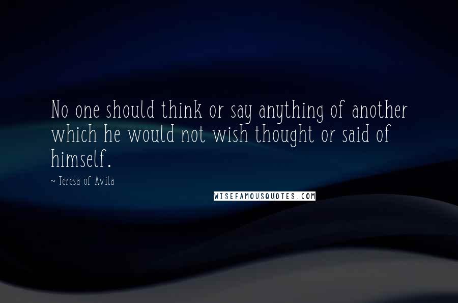 Teresa Of Avila Quotes: No one should think or say anything of another which he would not wish thought or said of himself.