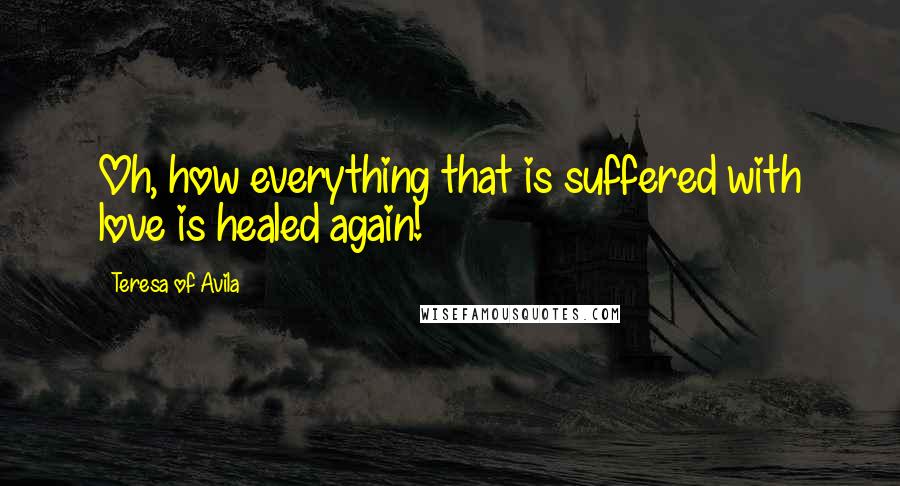 Teresa Of Avila Quotes: Oh, how everything that is suffered with love is healed again!