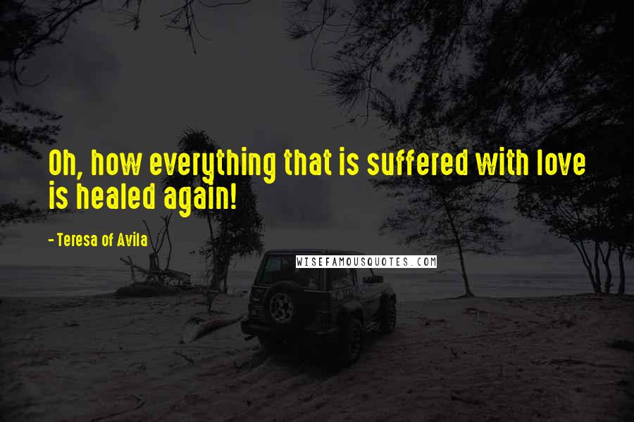 Teresa Of Avila Quotes: Oh, how everything that is suffered with love is healed again!