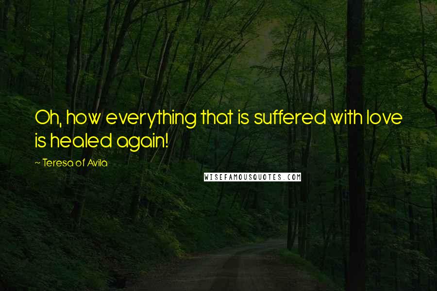 Teresa Of Avila Quotes: Oh, how everything that is suffered with love is healed again!