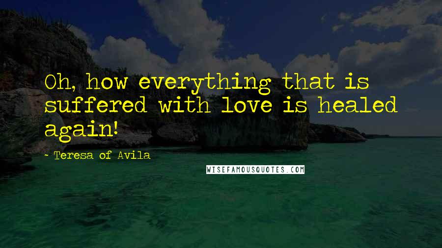 Teresa Of Avila Quotes: Oh, how everything that is suffered with love is healed again!