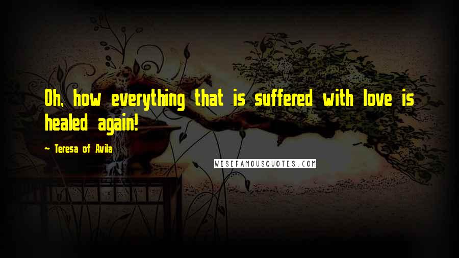 Teresa Of Avila Quotes: Oh, how everything that is suffered with love is healed again!