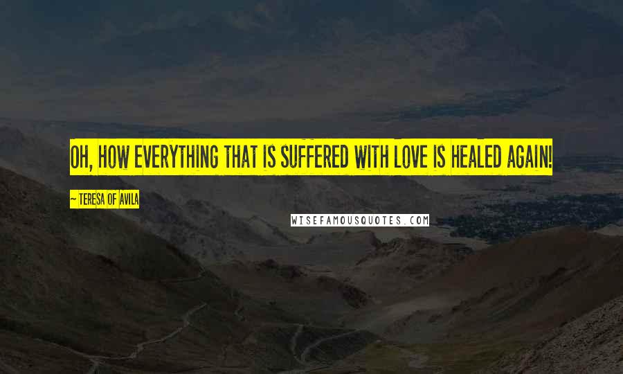 Teresa Of Avila Quotes: Oh, how everything that is suffered with love is healed again!