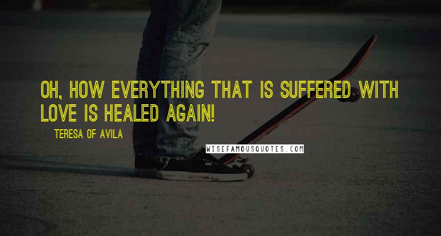 Teresa Of Avila Quotes: Oh, how everything that is suffered with love is healed again!