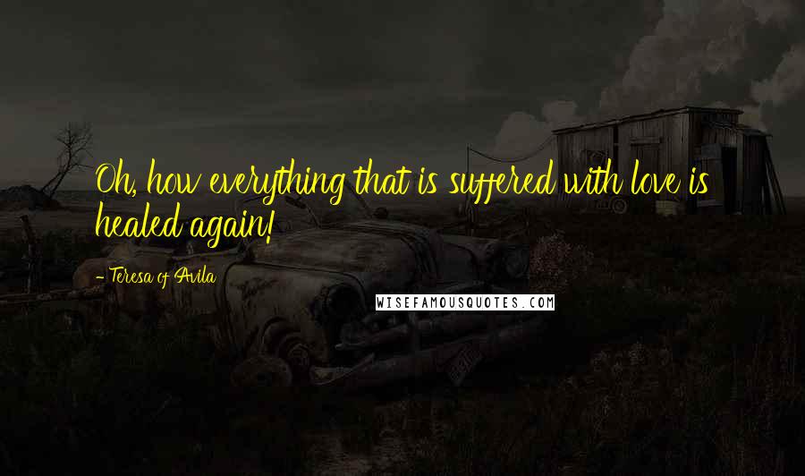 Teresa Of Avila Quotes: Oh, how everything that is suffered with love is healed again!