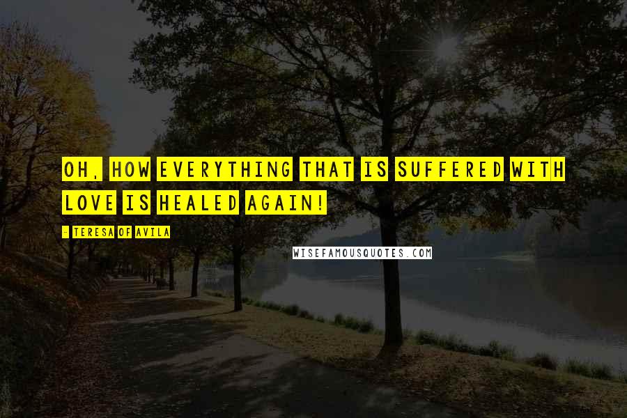 Teresa Of Avila Quotes: Oh, how everything that is suffered with love is healed again!