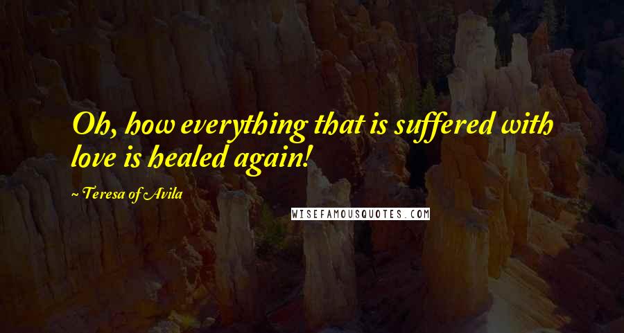 Teresa Of Avila Quotes: Oh, how everything that is suffered with love is healed again!