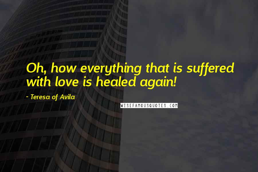 Teresa Of Avila Quotes: Oh, how everything that is suffered with love is healed again!