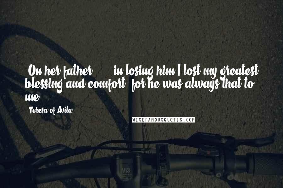 Teresa Of Avila Quotes: [On her father:] ... in losing him I lost my greatest blessing and comfort, for he was always that to me ...