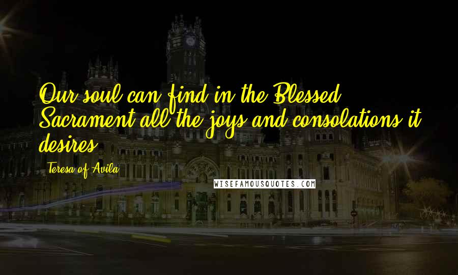 Teresa Of Avila Quotes: Our soul can find in the Blessed Sacrament all the joys and consolations it desires.