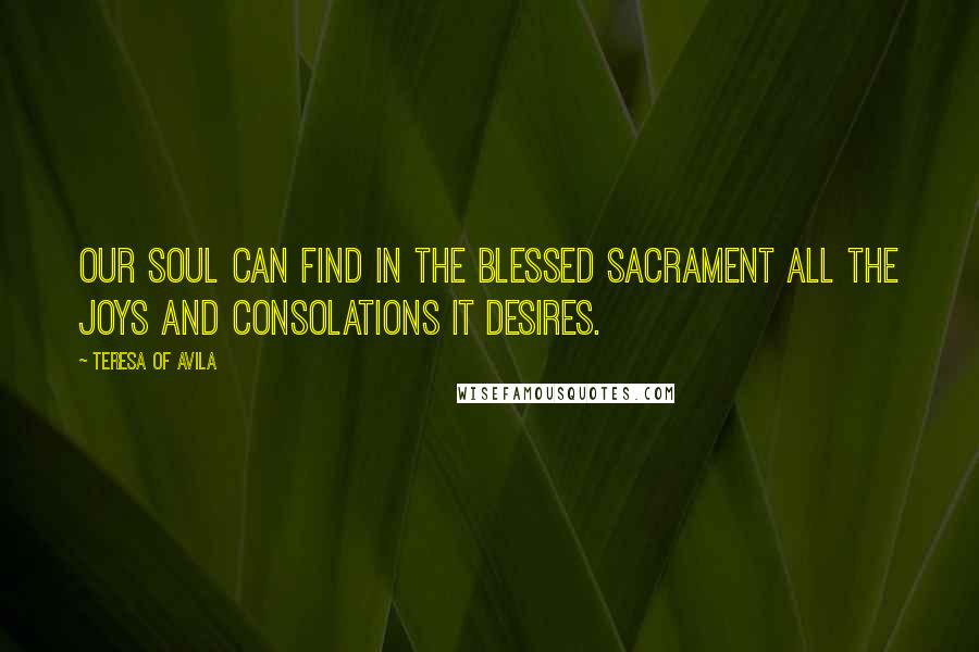 Teresa Of Avila Quotes: Our soul can find in the Blessed Sacrament all the joys and consolations it desires.