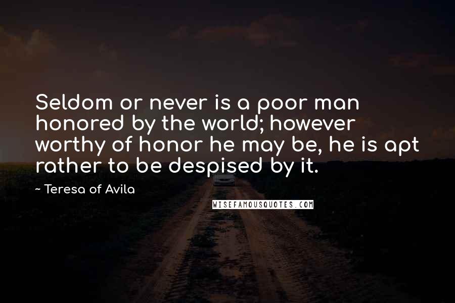 Teresa Of Avila Quotes: Seldom or never is a poor man honored by the world; however worthy of honor he may be, he is apt rather to be despised by it.