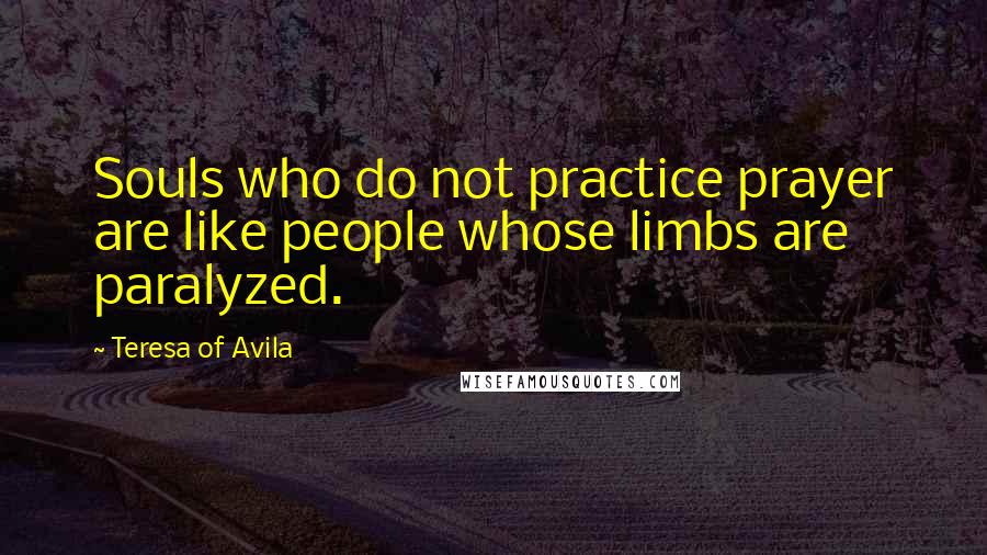 Teresa Of Avila Quotes: Souls who do not practice prayer are like people whose limbs are paralyzed.