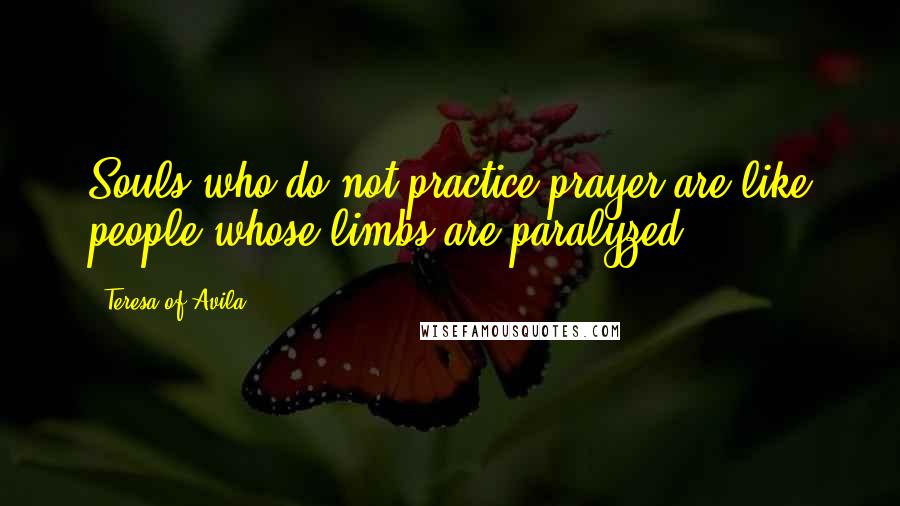 Teresa Of Avila Quotes: Souls who do not practice prayer are like people whose limbs are paralyzed.