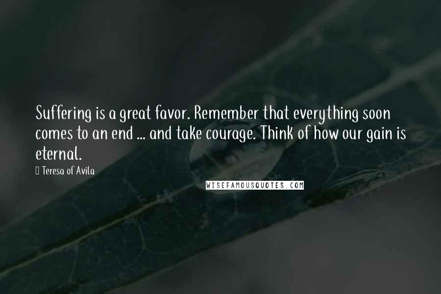 Teresa Of Avila Quotes: Suffering is a great favor. Remember that everything soon comes to an end ... and take courage. Think of how our gain is eternal.