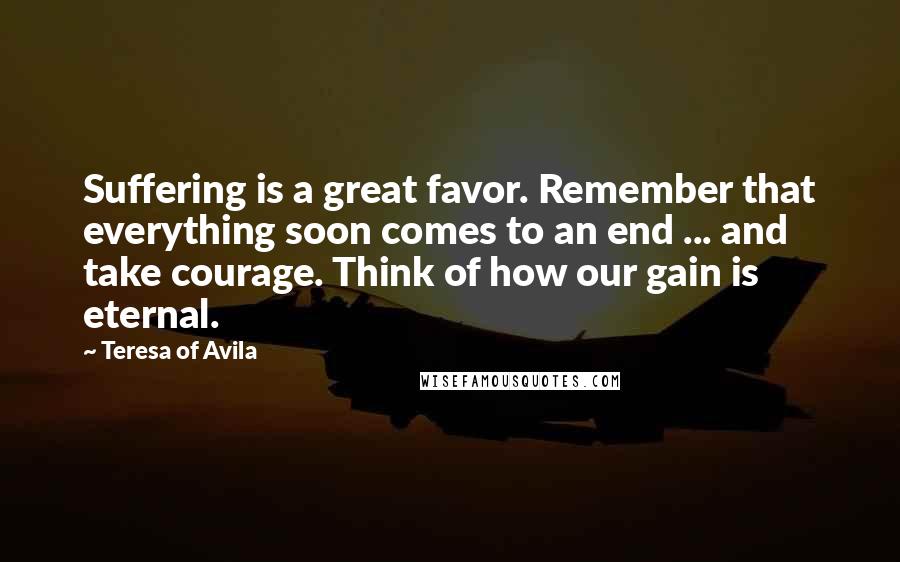 Teresa Of Avila Quotes: Suffering is a great favor. Remember that everything soon comes to an end ... and take courage. Think of how our gain is eternal.