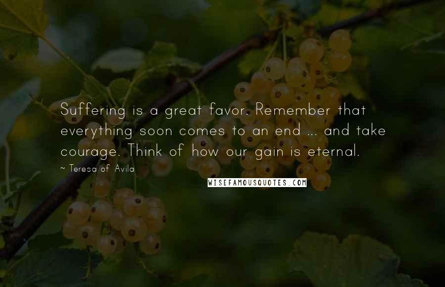 Teresa Of Avila Quotes: Suffering is a great favor. Remember that everything soon comes to an end ... and take courage. Think of how our gain is eternal.