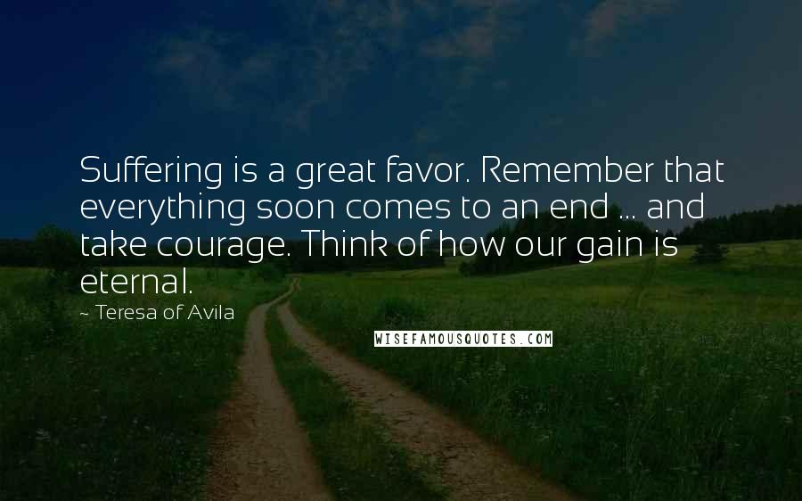 Teresa Of Avila Quotes: Suffering is a great favor. Remember that everything soon comes to an end ... and take courage. Think of how our gain is eternal.