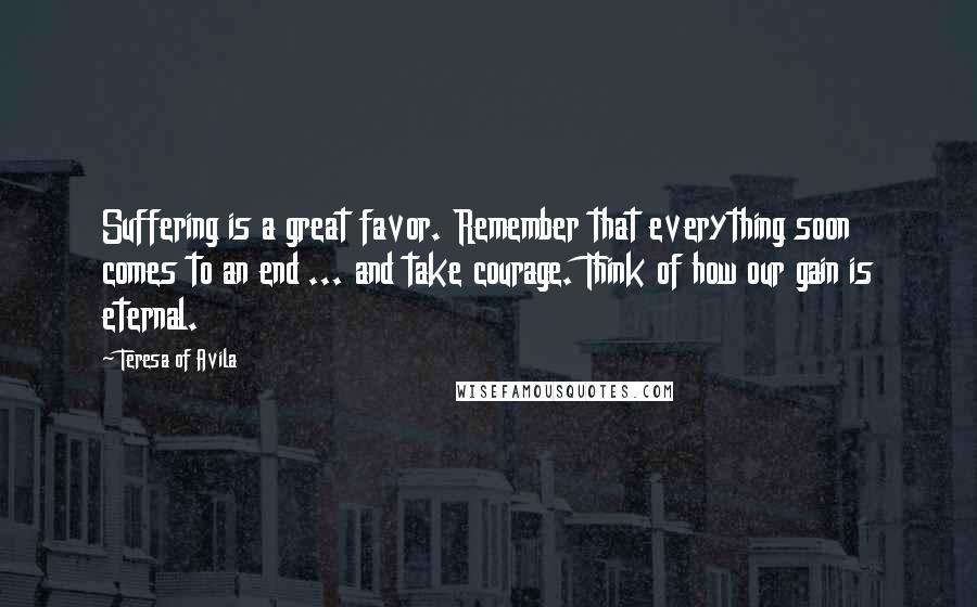 Teresa Of Avila Quotes: Suffering is a great favor. Remember that everything soon comes to an end ... and take courage. Think of how our gain is eternal.