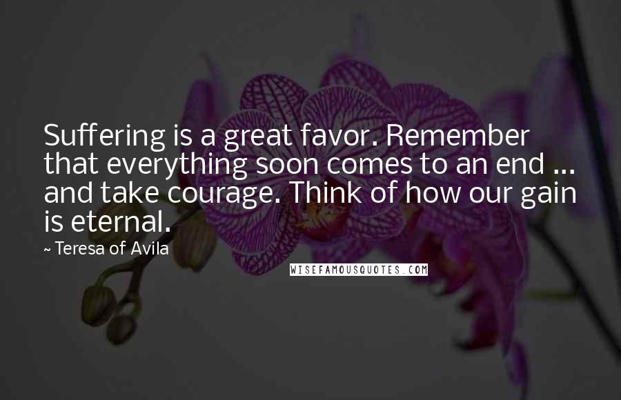 Teresa Of Avila Quotes: Suffering is a great favor. Remember that everything soon comes to an end ... and take courage. Think of how our gain is eternal.