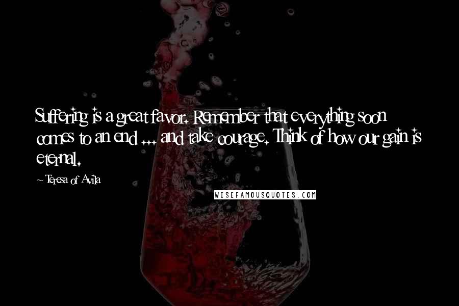 Teresa Of Avila Quotes: Suffering is a great favor. Remember that everything soon comes to an end ... and take courage. Think of how our gain is eternal.