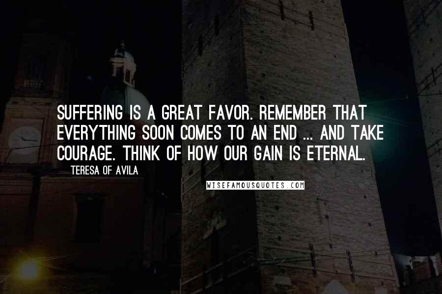 Teresa Of Avila Quotes: Suffering is a great favor. Remember that everything soon comes to an end ... and take courage. Think of how our gain is eternal.