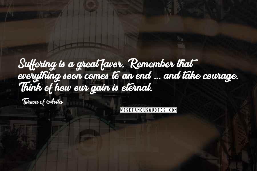 Teresa Of Avila Quotes: Suffering is a great favor. Remember that everything soon comes to an end ... and take courage. Think of how our gain is eternal.