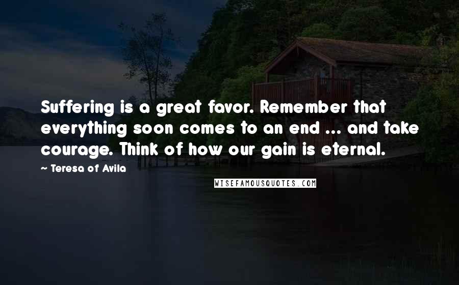 Teresa Of Avila Quotes: Suffering is a great favor. Remember that everything soon comes to an end ... and take courage. Think of how our gain is eternal.