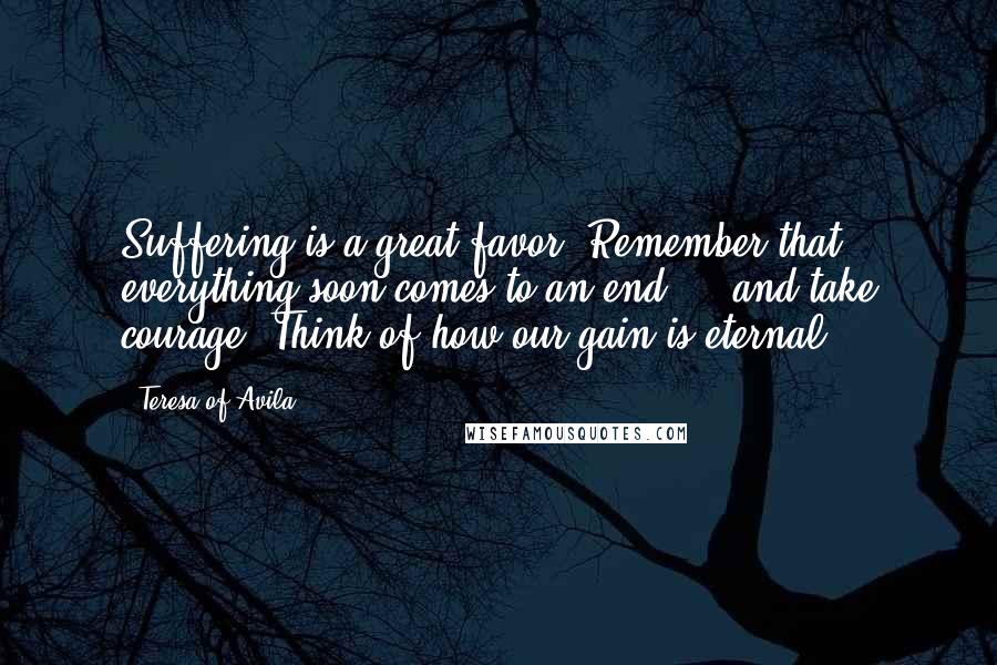 Teresa Of Avila Quotes: Suffering is a great favor. Remember that everything soon comes to an end ... and take courage. Think of how our gain is eternal.