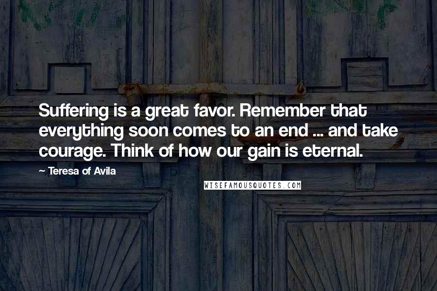 Teresa Of Avila Quotes: Suffering is a great favor. Remember that everything soon comes to an end ... and take courage. Think of how our gain is eternal.