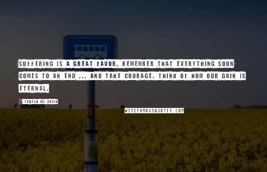 Teresa Of Avila Quotes: Suffering is a great favor. Remember that everything soon comes to an end ... and take courage. Think of how our gain is eternal.