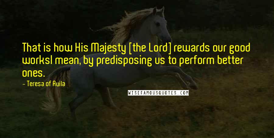 Teresa Of Avila Quotes: That is how His Majesty [the Lord] rewards our good worksI mean, by predisposing us to perform better ones.