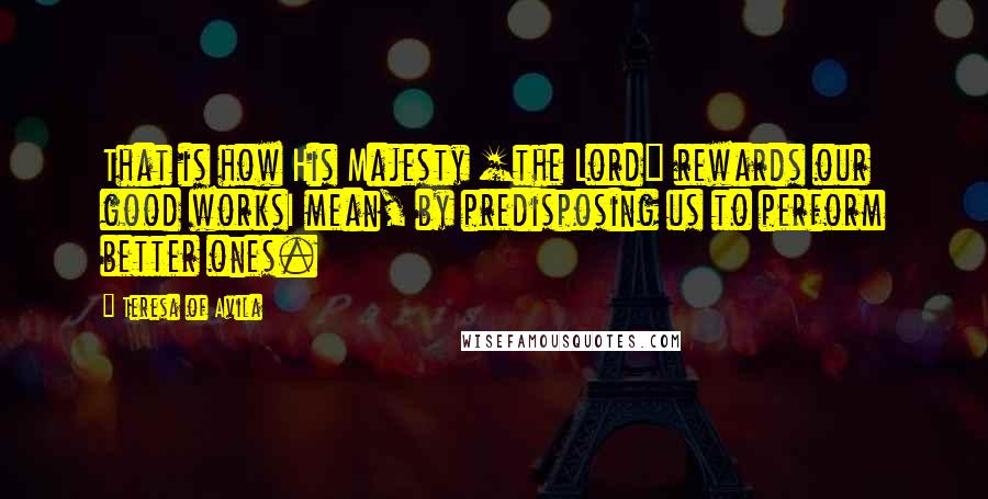 Teresa Of Avila Quotes: That is how His Majesty [the Lord] rewards our good worksI mean, by predisposing us to perform better ones.