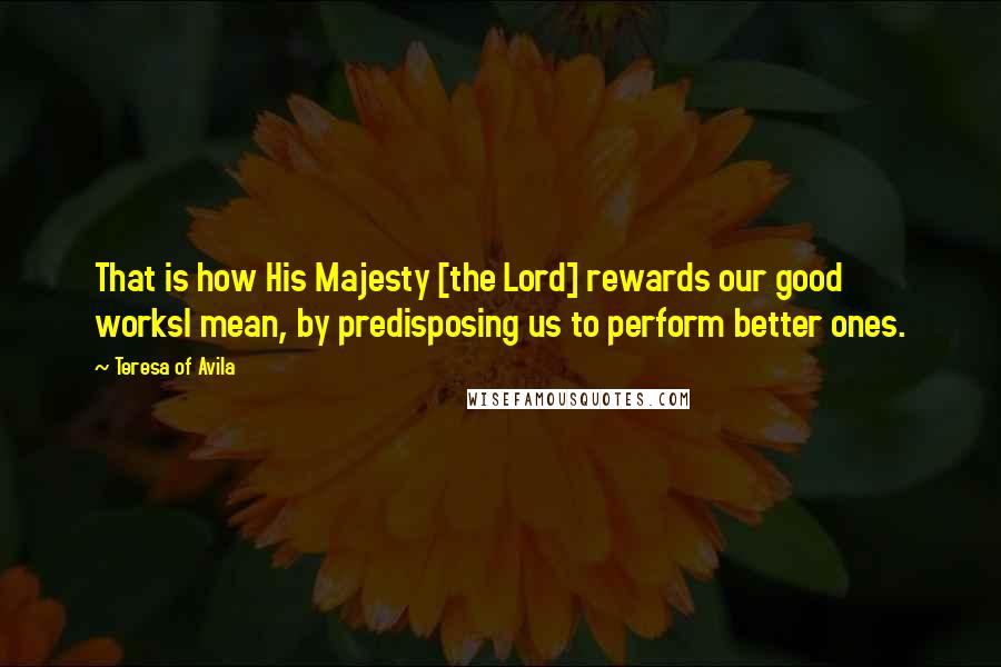 Teresa Of Avila Quotes: That is how His Majesty [the Lord] rewards our good worksI mean, by predisposing us to perform better ones.