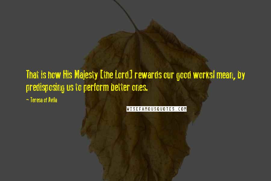 Teresa Of Avila Quotes: That is how His Majesty [the Lord] rewards our good worksI mean, by predisposing us to perform better ones.