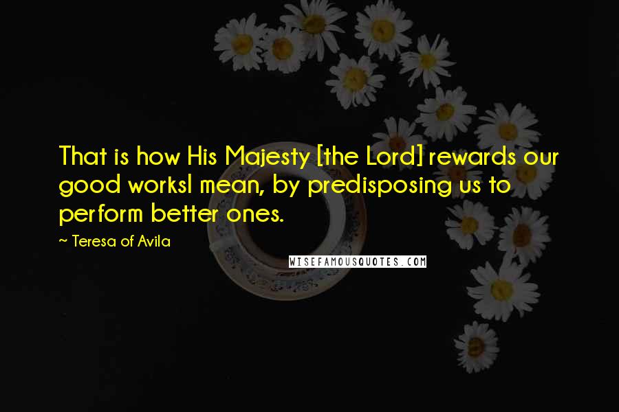 Teresa Of Avila Quotes: That is how His Majesty [the Lord] rewards our good worksI mean, by predisposing us to perform better ones.