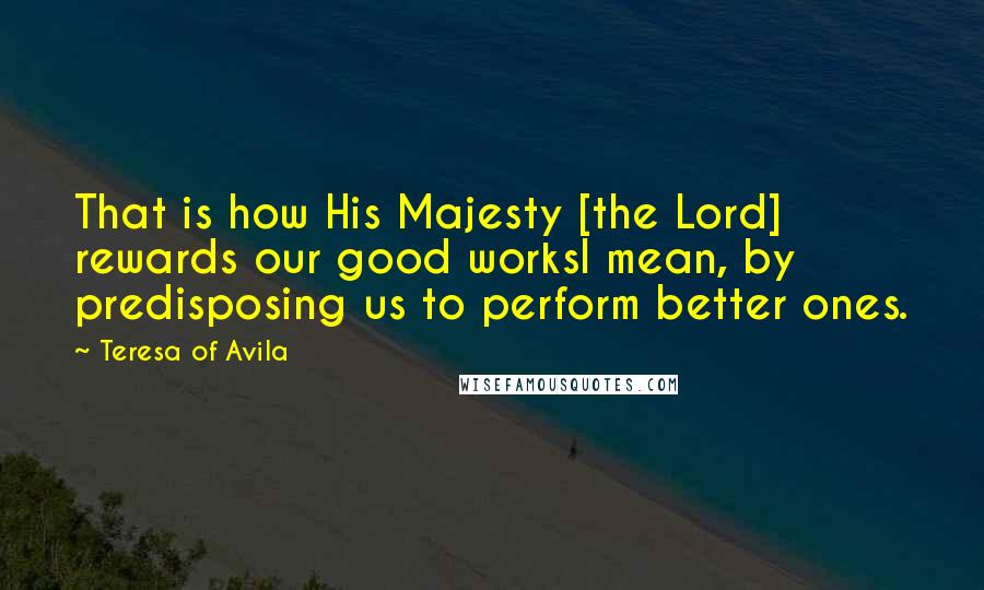 Teresa Of Avila Quotes: That is how His Majesty [the Lord] rewards our good worksI mean, by predisposing us to perform better ones.