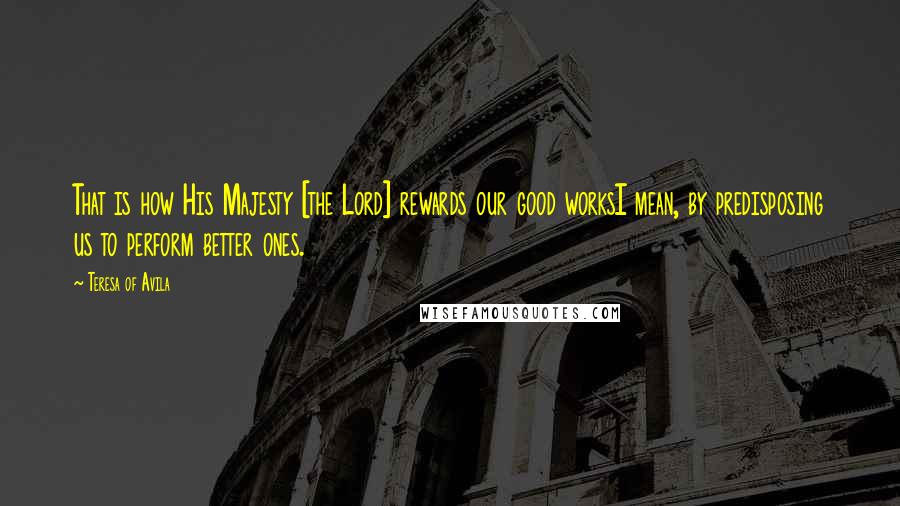 Teresa Of Avila Quotes: That is how His Majesty [the Lord] rewards our good worksI mean, by predisposing us to perform better ones.